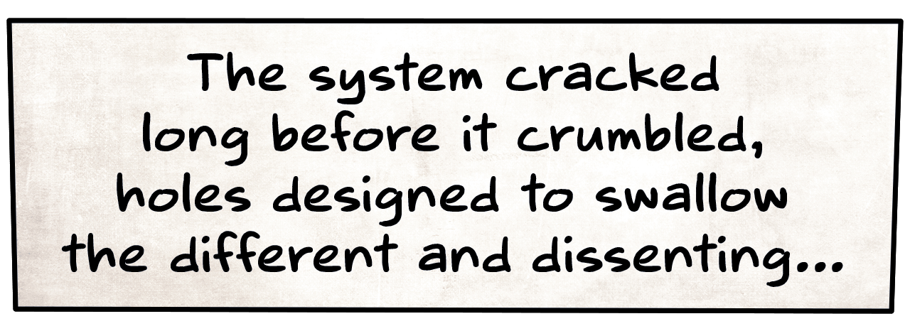 "The system cracked long before it crumbled, holes designed to swallow the different and dissenting..."