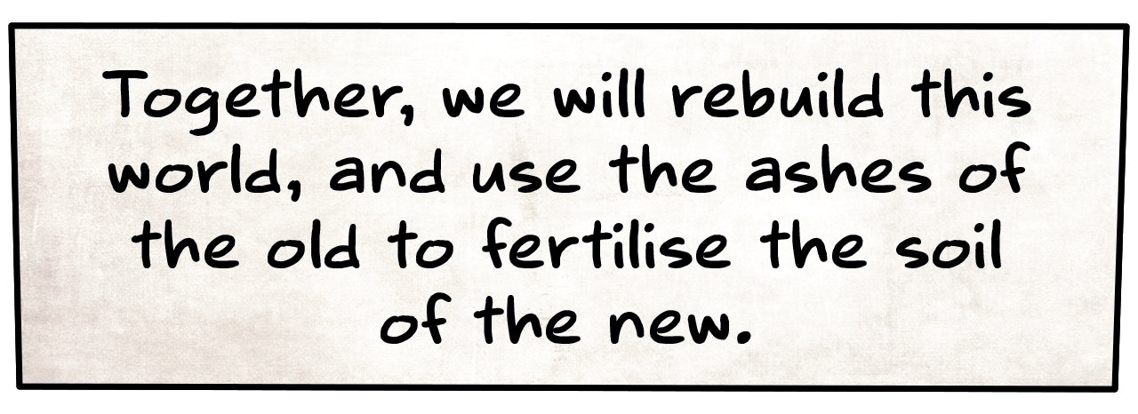Together, we will rebuild this world, and use the ashes of the old to fertilise the soil of the new.